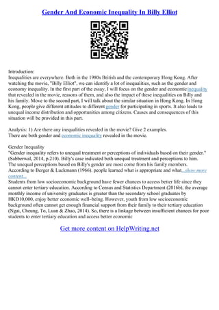 Gender And Economic Inequality In Billy Elliot
Introduction:
Inequalities are everywhere. Both in the 1980s British and the contemporary Hong Kong. After
watching the movie, "Billy Elliot", we can identify a lot of inequalities, such as the gender and
economy inequality. In the first part of the essay, I will focus on the gender and economicinequality
that revealed in the movie, reasons of them, and also the impact of these inequalities on Billy and
his family. Move to the second part, I will talk about the similar situation in Hong Kong. In Hong
Kong, people give different attitudes to different gender for participating in sports. It also leads to
unequal income distribution and opportunities among citizens. Causes and consequences of this
situation will be provided in this part.
Analysis: 1) Are there any inequalities revealed in the movie? Give 2 examples.
There are both gender and economic inequality revealed in the movie.
Gender Inequality
"Gender inequality refers to unequal treatment or perceptions of individuals based on their gender."
(Sabberwal, 2014, p.210). Billy's case indicated both unequal treatment and perceptions to him.
The unequal perceptions based on Billy's gender are most come from his family members.
According to Berger & Luckmann (1966). people learned what is appropriate and what...show more
content...
Students from low socioeconomic background have fewer chances to access better life since they
cannot enter tertiary education. According to Census and Statistics Department (2016b), the average
monthly income of university graduates is greater than the secondary school graduates by
HKD10,000, enjoy better economic well–being. However, youth from low socioeconomic
background often cannot get enough financial support from their family to their tertiary education
(Ngai, Cheung, To, Luan & Zhao, 2014). So, there is a linkage between insufficient chances for poor
students to enter tertiary education and access better economic
Get more content on HelpWriting.net
 