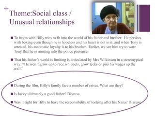 +
Theme:Social class /
Unusual relationships
■ To begin with Billy tries to fit into the world of his father and brother. He persists
with boxing even though he is hopeless and his heart is not in it, and when Tony is
arrested, his automatic loyalty is to his brother. Earlier, we see him try to warn
Tony that he is running into the police presence.
■ That his father’s world is limiting is articulated by Mrs Wilkinson in a stereotypical
way: “He won’t grow up to race whippets, grow leeks or piss his wages up the
wall.”

■ During the film, Billy's family face a number of crises. What are they?
■ Is Jacky ultimately a good father? Discuss.
■ Was it right for Billy to have the responsibility of looking after his Nana? Discuss
 