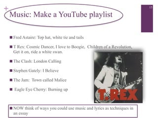 +
Music: Make a YouTube playlist
■ Fred Astaire: Top hat, white tie and tails
■ T Rex: Cosmic Dancer, I love to Boogie, Children of a Revolution,
Get it on, ride a white swan.
■ The Clash: London Calling
■ Stephen Gately: I Believe
■ The Jam: Town called Malice
■ Eagle Eye Cherry: Burning up

■ NOW think of ways you could use music and lyrics as techniques in
an essay
15
 