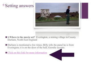 +Setting answers
■ 1.Where is the movie set? Everington, a mining village in County
Durham, North East England
■ Durham is mentioned a few times; Billy tells the panel he is from
Everington; it is on the door of the hall; Geordie accents
■ Click on this link for more information
 