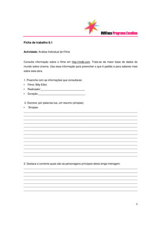 DVDTeca Programa Escolhas

Ficha de trabalho 8.1


Actividade: Análise Individual do Filme


Consulta informação sobre o filme em http://imdb.com. Trata-se da maior base de dados do
mundo sobre cinema. Usa essa informação para preencher o que é pedido e para saberes mais
sobre esta obra.


1. Preenche com as informações que consultares:
•   Filme: Billy Elliot
•   Realizador:______________________________
•   Duração:________________________________


2. Escreve, por palavras tua, um resumo (sinopse).
•   Sinopse:
_________________________________________________________________________________________________
_________________________________________________________________________________________________
_________________________________________________________________________________________________
_________________________________________________________________________________________________
_________________________________________________________________________________________________
_________________________________________________________________________________________________
_________________________________________________________________________________________________
_________________________________________________________________________________________________
_________________________________________________________________________________________________
_________________________________________________________________________________________________
_________________________________________________________________________________________________
_________________________________________________________________________________________________
_________________________________________________________________________________________________



3. Destaca e comenta quais são as personagens principais desta longa-metragem.
_________________________________________________________________________________________________
_________________________________________________________________________________________________
_________________________________________________________________________________________________
_________________________________________________________________________________________________
_________________________________________________________________________________________________
_________________________________________________________________________________________________
_________________________________________________________________________________________________




                                                                                               3
 
