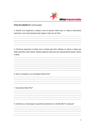 DVDTeca Programa Escolhas

Ficha de trabalho 8.1 (continuação)


4. Escolhe uma sequência e analisa-a como te parecer melhor (por ex. ideias e sentimentos
presentes e como são traduzidos pela imagem e pelo som do filme).
_________________________________________________________________________________________________
_________________________________________________________________________________________________
_________________________________________________________________________________________________
_________________________________________________________________________________________________
_________________________________________________________________________________________________



5. Chama-se argumento à história que é narrada pelo filme. Destaca os valores e ideias que
estão presentes nesta história. Destaca algumas frases que são representativas desses valores
e ideias.
_________________________________________________________________________________________________
_________________________________________________________________________________________________
_________________________________________________________________________________________________
_________________________________________________________________________________________________
_________________________________________________________________________________________________
_________________________________________________________________________________________________
_________________________________________________________________________________________________


6. Qual a mensagem ou as mensagens deste filme?
_________________________________________________________________________________________________
_________________________________________________________________________________________________
_________________________________________________________________________________________________
_________________________________________________________________________________________________



7. Que pensas deste filme?
_________________________________________________________________________________________________
_________________________________________________________________________________________________
_________________________________________________________________________________________________
_________________________________________________________________________________________________
_________________________________________________________________________________________________



8. Conheces ou viveste alguma experiência parecida com a do Billy Elliot? O quê/qual?
_________________________________________________________________________________________________
_________________________________________________________________________________________________
_________________________________________________________________________________________________
_________________________________________________________________________________________________
_________________________________________________________________________________________________



                                                                                               4
 