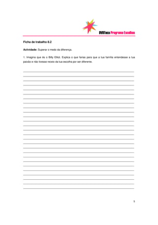 DVDTeca Programa Escolhas

Ficha de trabalho 8.2

Actividade: Superar o medo da diferença.

1. Imagina que és o Billy Elliot. Explica o que farias para que a tua família entendesse a tua
paixão e não tivesse receio da tua escolha por ser diferente.


_____________________________________________________________________________
_____________________________________________________________________________
_____________________________________________________________________________
_____________________________________________________________________________
_____________________________________________________________________________
_____________________________________________________________________________
_____________________________________________________________________________
_____________________________________________________________________________
_____________________________________________________________________________
_____________________________________________________________________________
_____________________________________________________________________________
_____________________________________________________________________________
_____________________________________________________________________________
_____________________________________________________________________________
_____________________________________________________________________________
_____________________________________________________________________________
_____________________________________________________________________________
_____________________________________________________________________________
_____________________________________________________________________________
_____________________________________________________________________________
_____________________________________________________________________________
_____________________________________________________________________________
_____________________________________________________________________________
_____________________________________________________________________________
_____________________________________________________________________________
_____________________________________________________________________________
_____________________________________________________________________________




                                                                                            5
 