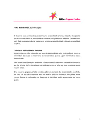 DVDTeca Programa Escolhas


Ficha de trabalho 8.2 (continuação)



2. Sugerir a cada participante que escolha uma personalidade (música, desporto, etc.) popular
por ser boa na sua área de actividade e ser diferente (Marilyn Manson, Madonna, David Beckam,
etc.). Cada pessoa deverá criar rapidamente um diagrama de identidade relativo à personalidade
escolhida.



Construção do diagrama da identidade
No centro de uma folha colocará o seu nome e desenhará seis setas na direcção do nome, na
extremidade das quais se inscreverão as características que se julgam identificativas dessa
personalidade.

Pedir a cada participante para apresentar a personalidade que escolheu e as seis características
que lhe atribuiu. No fim de cada apresentação perguntar se acha que essa pessoa se reveria
naquele retrato.

Criar pequenos grupos que farão uma descrição mais completa das personalidades escolhidas
por cada um dos seus membros. Para tal deverão procurar informação nos jornais, livros,
internet. Depois de melhorados, os diagramas de identidade serão apresentados aos outros
grupos.




                                                                                              6
 