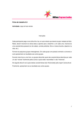 DVDTeca Programa Escolhas

Ficha de trabalho 8.3

Actividade: Jogo do Auto-retrato




                                            Instruções



Cada participante pega numa folha A4 e faz um auto-retrato que deverá ocupar metade da folha.
Nesta, devem inscrever-se várias setas a apontar para o desenho e, em cada uma, inscreve-se
uma característica pessoal (cor de cabelo, comida preferida, filme e música favorita, objectivo na
vida, etc.).

Formam-se pequenos grupos heterogéneos. Em cada grupo uma pessoa orientará a conversa e
outra apresentará os resultados aos outros grupos.

Durante meia hora a uma hora, os grupos discutirão quais das características descritas por cada
um são “visíveis” facilmente pelos outros e quais estão “escondidas” e são “interiores”.

De seguida discutir-se-á quais destas características são influenciadas pela origem sociocultural.

Finalmente, apresentam-se os resultados aos outros grupos.




                                                                                                 7
 