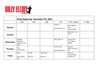 Week Beginning November 7th, 2016
8.30 8.30 8.30 1.10 3.45 – 5.15pm 6 – 8pm
Monday
Scene 3
Dance Studio SD
Billy Michael
LB
Dance Studio
Tuesday
Orchestra LHI
MU1
Wednesday
Big Boys
Breakfast
Crooning Club
MU3
Billy MU3 IH Scene 5 & 6
EDL Dance
Studio
Thursday
Choir
Dance Studio
Scene 5 & 6
Dance Studio SD
Scene 7
Hall IH EDL JHE
KH
Friday
Billy
Dance Studio
JHE
Mrs W
MU3 IH
Dad, Tony,
MU4 KH
Scene 4
Dance Studio
JHE EDL IH
 