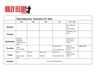 Week Beginning November 14th
, 2016
8.30 8.30 8.30 1.10 3.45 – 5pm
Monday
Billy Michael
LB
Dance Studio
Tuesday
Orchestra LHI
MU1
Wednesday
Big Boys
Breakfast
Crooning Club
MU3
Scene 8,9,10
EDL Dance
Studio
Thursday
Choir
Dance Studio
Scene 8,9,10
Dance Studio SD
Scene 7
Dance Studio
IH JHE
3.30 to 4.30
Friday
Billy
Dance Studio
JHE
Mrs W
MU3 IH
Dad, Tony,
MU4 KH
Scene 11
Dance Studio EDL
Scene 4
Dance Studio
EDL IH
Saturday Trip to Bristol Hippodrome
 