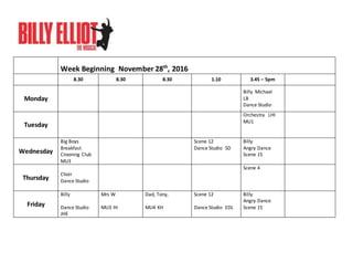 Week Beginning November 28th
, 2016
8.30 8.30 8.30 1.10 3.45 – 5pm
Monday
Billy Michael
LB
Dance Studio
Tuesday
Orchestra LHI
MU1
Wednesday
Big Boys
Breakfast
Crooning Club
MU3
Scene 12
Dance Studio SD
Billy
Angry Dance
Scene 15
Thursday
Choir
Dance Studio
Scene 4
Friday
Billy
Dance Studio
JHE
Mrs W
MU3 IH
Dad, Tony,
MU4 KH
Scene 12
Dance Studio EDL
Billy
Angry Dance
Scene 15
 