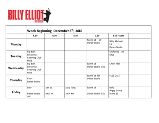 Week Beginning December 5th
, 2016
8.30 8.30 8.30 1.10 3.45 – 5pm
Monday
Scene 12 SD
Dance Studio
Billy Michael
LB
Dance Studio
Tuesday
Big Boys
Breakfast
Crooning Club
MU3
Orchestra LHI
MU1
Wednesday
Big Boys
Breakfast
Crooning Club
MU3
Scene 13
Dance Studio EDL
Choir Hall
Thursday
Choir
Dance Studio
Scene 13 SD
Dance Studio
FULL CAST
Friday
Billy
Dance Studio
JHE
Mrs W
MU3 IH
Dad, Tony,
MU4 KH
Scene 14
Dance Studio EDL
Billy
Angry Dance
Scene 15
 