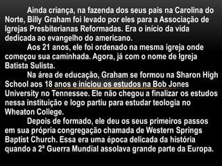 Ainda criança, na fazenda dos seus pais na Carolina do
Norte, Billy Graham foi levado por eles para a Associação de
Igrejas Presbiterianas Reformadas. Era o início da vida
dedicada ao evangelho do americano.
Aos 21 anos, ele foi ordenado na mesma igreja onde
começou sua caminhada. Agora, já com o nome de Igreja
Batista Sulista.
Na área de educação, Graham se formou na Sharon High
School aos 18 anos e iniciou os estudos na Bob Jones
University no Tennessee. Ele não chegou a finalizar os estudos
nessa instituição e logo partiu para estudar teologia no
Wheaton College.
Depois de formado, ele deu os seus primeiros passos
em sua própria congregação chamada de Western Springs
Baptist Church. Essa era uma época delicada da história
quando a 2ª Guerra Mundial assolava grande parte da Europa.
 