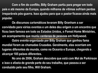 Com o fim do conflito, Billy Graham partiu para pregar em todo
país e até mesmo da Europa, quando milhares de vítimas sofriam perdas
irreparáveis pós-guerra. Isso ajudou para que o pastor ficasse ainda mais
popular.
Os discursos carismáticos levaram Billy Granham a ser
convidado para vários eventos e um deles deu origem a um encontro que
ficou bem famoso em todo os Estados Unidos, o Forest Home Ministries,
um acampamento que reuniu centenas de pessoas em Hollywood.
Outro evento organizado por Billy Graham que ganhou fama
mundial foram as chamadas Cruzadas. Geralmente, elas ocorriam em
lugares diferentes do mundo, como na Oceania e Europa, chegando a
alcançar 185 países diferentes.
No ano de 2006, Graham descobre que está com Mal de Parkinson
e isso o afasta de grande parte do seu trabalho, que passou a ser
conduzido pelo seu filho, Will Graham.
 