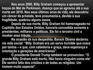 Nos anos 2000, Billy Graham começou a apresentar
traços do Mal de Parkinson, doença que se agravou até a sua
morte em 2018. Nos seus últimos anos de vida, ele descobriu
um câncer de próstata, teve pneumonia e, devido à sua
fragilidade, quebrou alguns ossos.
Depois da sua morte, Billy Graham foi homenageado no
Capitólio dos Estados Unidos, honraria concedida somente a
presidentes, militares e políticos. Ele foi o terceiro civil a
receber esse tributo.
Na ocasião da sua despedida, Barack Obama declarou
via rede social: “Billy Graham era um servo humilde que orava
por tantos – e que, com sabedoria e graça, dava esperança e
orientação a gerações de americanos”.
O presidente Donald Trump também se pronunciou: “O
grande Billy Graham está morto. Não havia ninguém como ele!
Ele sentirá falta dos cristãos e de todas as religiões. Um
homem muito especial”.
 