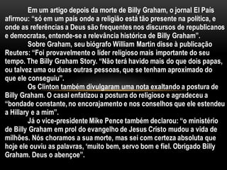 Em um artigo depois da morte de Billy Graham, o jornal El País
afirmou: “só em um país onde a religião está tão presente na política, e
onde as referências a Deus são frequentes nos discursos de republicanos
e democratas, entende-se a relevância histórica de Billy Graham”.
Sobre Graham, seu biógrafo William Martin disse à publicação
Reuters: “Foi provavelmente o líder religioso mais importante do seu
tempo. The Billy Graham Story. “Não terá havido mais do que dois papas,
ou talvez uma ou duas outras pessoas, que se tenham aproximado do
que ele conseguiu”.
Os Clinton também divulgaram uma nota exaltando a postura de
Billy Graham. O casal enfatizou a postura do religioso e agradeceu a
“bondade constante,no encorajamento e nos conselhos que ele estendeu
a Hillary e a mim”.
Já o vice-presidente Mike Pence também declarou: “o ministério
de Billy Graham em prol do evangelho de Jesus Cristo mudou a vida de
milhões. Nós choramos a sua morte, mas sei com certeza absoluta que
hoje ele ouviu as palavras, ‘muito bem, servo bom e fiel. Obrigado Billy
Graham. Deus o abençoe”.
 