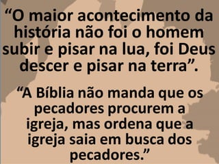 “O maior acontecimento da
história não foi o homem
subir e pisar na lua, foi Deus
descer e pisar na terra”.
“A Bíblia não manda que os
pecadores procurem a
igreja, mas ordena que a
igreja saia em busca dos
pecadores.”
 