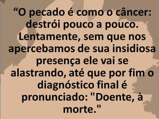 “O pecado é como o câncer:
destrói pouco a pouco.
Lentamente, sem que nos
apercebamos de sua insidiosa
presença ele vai se
alastrando, até que por fim o
diagnóstico final é
pronunciado: "Doente, à
morte."
 