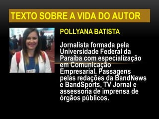 POLLYANA BATISTA
Jornalista formada pela
Universidade Federal da
Paraíba com especialização
em Comunicação
Empresarial. Passagens
pelas redações da BandNews
e BandSports, TV Jornal e
assessoria de imprensa de
órgãos públicos.
TEXTO SOBRE A VIDA DO AUTOR
 