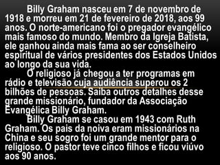 Billy Graham nasceu em 7 de novembro de
1918 e morreu em 21 de fevereiro de 2018, aos 99
anos. O norte-americano foi o pregador evangélico
mais famoso do mundo. Membro da Igreja Batista,
ele ganhou ainda mais fama ao ser conselheiro
espiritual de vários presidentes dos Estados Unidos
ao longo da sua vida.
O religioso já chegou a ter programas em
rádio e televisão cuja audiência superou os 2
bilhões de pessoas. Saiba outros detalhes desse
grande missionário, fundador da Associação
Evangélica Billy Graham.
Billy Graham se casou em 1943 com Ruth
Graham. Os pais da noiva eram missionários na
China e seu sogro foi um grande mentor para o
religioso. O pastor teve cinco filhos e ficou viúvo
aos 90 anos.
 