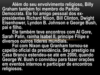 Além do seu envolvimento religioso, Billy
Graham também foi membro do Partido
Democrata. Ele foi amigo pessoal dos ex-
presidentes Richard Nixon, Bill Clinton, Dwight
Eisenhower, Lyndon B. Johnson e George Bush,
pai e filho.
Ele também teve encontros com Al Gore,
Sarah Palin, rainha Isabel II, príncipe Filipe e
diversos outros líderes mundiais.
Foi com Nixon que Granham tornou-se
capelão oficial da presidência. Seu prestígio na
Casa Branca estendeu-se até em 2000, quando
George W. Bush o convidou para fazer orações
em eventos internos e participar de encontros
religiosos.
 