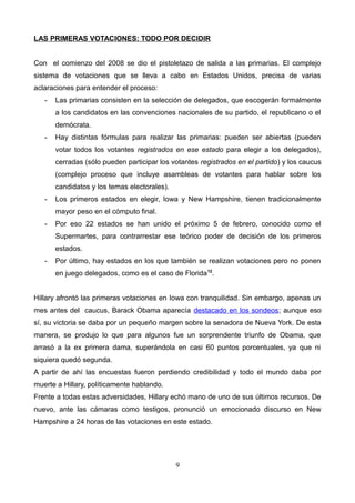 LAS PRIMERAS VOTACIONES: TODO POR DECIDIR
Con el comienzo del 2008 se dio el pistoletazo de salida a las primarias. El complejo
sistema de votaciones que se lleva a cabo en Estados Unidos, precisa de varias
aclaraciones para entender el proceso:
- Las primarias consisten en la selección de delegados, que escogerán formalmente
a los candidatos en las convenciones nacionales de su partido, el republicano o el
demócrata.
- Hay distintas fórmulas para realizar las primarias: pueden ser abiertas (pueden
votar todos los votantes registrados en ese estado para elegir a los delegados),
cerradas (sólo pueden participar los votantes registrados en el partido) y los caucus
(complejo proceso que incluye asambleas de votantes para hablar sobre los
candidatos y los temas electorales).
- Los primeros estados en elegir, Iowa y New Hampshire, tienen tradicionalmente
mayor peso en el cómputo final.
- Por eso 22 estados se han unido el próximo 5 de febrero, conocido como el
Supermartes, para contrarrestar ese teórico poder de decisión de los primeros
estados.
- Por último, hay estados en los que también se realizan votaciones pero no ponen
en juego delegados, como es el caso de Florida12
.
Hillary afrontó las primeras votaciones en Iowa con tranquilidad. Sin embargo, apenas un
mes antes del caucus, Barack Obama aparecía destacado en los sondeos; aunque eso
sí, su victoria se daba por un pequeño margen sobre la senadora de Nueva York. De esta
manera, se produjo lo que para algunos fue un sorprendente triunfo de Obama, que
arrasó a la ex primera dama, superándola en casi 60 puntos porcentuales, ya que ni
siquiera quedó segunda.
A partir de ahí las encuestas fueron perdiendo credibilidad y todo el mundo daba por
muerte a Hillary, políticamente hablando.
Frente a todas estas adversidades, Hillary echó mano de uno de sus últimos recursos. De
nuevo, ante las cámaras como testigos, pronunció un emocionado discurso en New
Hampshire a 24 horas de las votaciones en este estado.
9
 