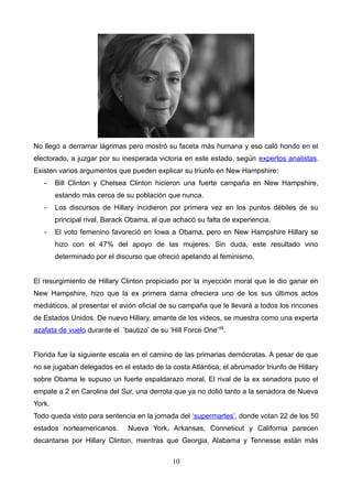 No llegó a derramar lágrimas pero mostró su faceta más humana y eso caló hondo en el
electorado, a juzgar por su inesperada victoria en este estado, según expertos analistas.
Existen varios argumentos que pueden explicar su triunfo en New Hampshire:
- Bill Clinton y Chelsea Clinton hicieron una fuerte campaña en New Hampshire,
estando más cerca de su población que nunca.
- Los discursos de Hillary incidieron por primera vez en los puntos débiles de su
principal rival, Barack Obama, al que achacó su falta de experiencia.
- El voto femenino favoreció en Iowa a Obama, pero en New Hampshire Hillary se
hizo con el 47% del apoyo de las mujeres. Sin duda, este resultado vino
determinado por el discurso que ofreció apelando al feminismo.
El resurgimiento de Hillary Clinton propiciado por la inyección moral que le dio ganar en
New Hampshire, hizo que la ex primera dama ofreciera uno de los sus últimos actos
mediáticos, al presentar el avión oficial de su campaña que le llevará a todos los rincones
de Estados Unidos. De nuevo Hillary, amante de los videos, se muestra como una experta
azafata de vuelo durante el ‘bautizo’ de su ‘Hill Force One’13
.
Florida fue la siguiente escala en el camino de las primarias demócratas. A pesar de que
no se jugaban delegados en el estado de la costa Atlántica, el abrumador triunfo de Hillary
sobre Obama le supuso un fuerte espaldarazo moral. El rival de la ex senadora puso el
empate a 2 en Carolina del Sur, una derrota que ya no dolió tanto a la senadora de Nueva
York.
Todo queda visto para sentencia en la jornada del ‘supermartes’, donde votan 22 de los 50
estados norteamericanos. Nueva York, Arkansas, Conneticut y California parecen
decantarse por Hillary Clinton, mientras que Georgia, Alabama y Tennesse están más
10
 