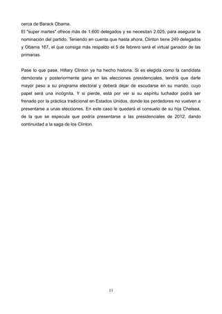cerca de Barack Obama.
El "super martes" ofrece más de 1.600 delegados y se necesitan 2.025, para asegurar la
nominación del partido. Teniendo en cuenta que hasta ahora, Clinton tiene 249 delegados
y Obama 167, el que consiga más respaldo el 5 de febrero será el virtual ganador de las
primarias.
Pase lo que pase, Hillary Clinton ya ha hecho historia. Si es elegida como la candidata
demócrata y posteriormente gana en las elecciones presidenciales, tendrá que darle
mayor peso a su programa electoral y deberá dejar de escudarse en su marido, cuyo
papel será una incógnita. Y si pierde, está por ver si su espíritu luchador podrá ser
frenado por la práctica tradicional en Estados Unidos, donde los perdedores no vuelven a
presentarse a unas elecciones. En este caso le quedará el consuelo de su hija Chelsea,
de la que se especula que podría presentarse a las presidenciales de 2012, dando
continuidad a la saga de los Clinton.
11
 