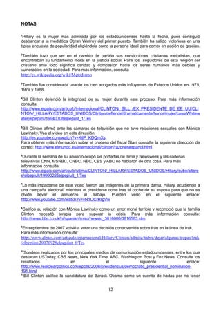 NOTAS
1
Hillary es la mujer más admirada por los estadounidenses hasta la fecha, pues consiguió
desbancar a la mediática Oprah Winfrey del primer puesto. También ha salido victoriosa en una
típica encuesta de popularidad eligiéndola como la persona ideal para comer en acción de gracias.
2
También tuvo que ver en el cambio de partido sus convicciones cristianas metodistas, que
encontraban su fundamento moral en la justicia social. Para los seguidores de esta religión ser
cristiano ante todo significa caridad y compasión hacia los seres humanos más débiles y
vulnerables en la sociedad. Para más información, consulta
http://es.wikipedia.org/wiki/Metodismo
3
También fue considerada una de los cien abogados más influyentes de Estados Unidos en 1975,
1979 y 1988.
4
Bill Clinton defendió la integridad de su mujer durante este proceso. Para más información
consulta:
http://www.elpais.com/articulo/internacional/CLINTON/_BILL_/EX_PRESIDENTE_DE_EE_UU/CLI
NTON/_HILLARY/ESTADOS_UNIDOS/Clinton/defiende/dramaticamente/honor/mujer/caso/Whitew
ater/elpepiint/19940308elpepiint_1/Tes
5
Bill Clinton afirmó ante las cámaras de televisión que no tuvo relaciones sexuales con Mónica
Lewinsky. Vea el vídeo en esta dirección:
http://es.youtube.com/watch?v=KiIP_KDQmXs
Para obtener más información sobre el proceso del fiscal Starr consulte la siguiente dirección de
correo: http://www.elmundo.es/internacional/clinton/razonesespanol.html
6
Durante la semana de su anuncio ocupó las portadas de Time y Newsweek y las cadenas
televisivas CNN, MSNBC, CNBC, NBC, CBS y ABC no hablaron de otra cosa. Para más
información consulte:
http://www.elpais.com/articulo/ultima/CLINTON/_HILLARY/ESTADOS_UNIDOS/Hillary/sube/altare
s/elpepiult/19990225elpepiult_1/Tes
7
Lo más impactante de este video fueron las imágenes de la primera dama, Hillary, acudiendo a
una campaña electoral, mientras el presidente corre tras el coche de su esposa para que no se
olvide llevar el almuerzo al trabajo. Pueden verlo en el siguiente enlace:
http://www.youtube.com/watch?v=vN1OCrRrgVw
8
Calificó su relación con Mónica Lewinsky como un error moral terrible y reconoció que la familia
Clinton necesitó terapia para superar la crisis. Para más información consulte:
http://news.bbc.co.uk/hi/spanish/misc/newsid_3816000/3816583.stm
9
En septiembre de 2007 volvió a votar una decisión controvertida sobre Irán en la línea de Irak.
Para más información consulte:
http://www.elpais.com/articulo/internacional/Hillary/Clinton/admite/habra/dejar/algunas/tropas/Irak
/elpepiint/20070928elpepiint_6/Tes
10
Sondeos realizados por los principales medios de comunicación estadounidenses, entre los que
destacan USToday, CBS News, New York Time. ABC, Washington Post y Foz News. Consulte los
resultados en el siguiente enlace:
http://www.realclearpolitics.com/epolls/2008/president/us/democratic_presidential_nomination-
191.html
11
Bill Clinton calificó la candidatura de Barack Obama como un cuento de hadas por no tener
12
 
