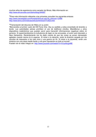 muchos años de experiencia como senador de Illinois. Más información en:
http://www.elnuevodia.com/diario/blog/344907
12
Para más información referente a las primarias consulten los siguientes enlaces:
http://www.clavedigital.com/Portada/Articulo.asp?Id_Articulo=12486
http://www.terra.com/noticias/articulo/html/act1112623.htm
13
Transcripción del discurso de Hillary en su avión:
"Bienvenidos al primer vuelo del Hill Force One. Soy su azafata y estoy encantada de tenerles a
bordo. Las autoridades aéreas prohíben el uso de teléfonos móviles, BlackBerrys y otros
dispositivos inalámbricos que puedan servir para transmitir informaciones negativas sobre mi
persona. Si experimentáramos la turbulencia de bajar en las encuestas, el avión será desviado a
New Hampshire. Recientemente me he dado cuenta de que las cosas se ponen demasiado
agitadas cuando menos te lo esperas. Si miran a la derecha, verán la América cargada por los
recortes de impuestos a los más ricos y una guerra sin fin. Si miran a la izquierda, verán una
América con una clase media fuerte y una gran reputación en todo el mundo".
Pueden ver el vídeo íntegro en: http://www.youtube.com/watch?v=G1pzIdugxME
13
 
