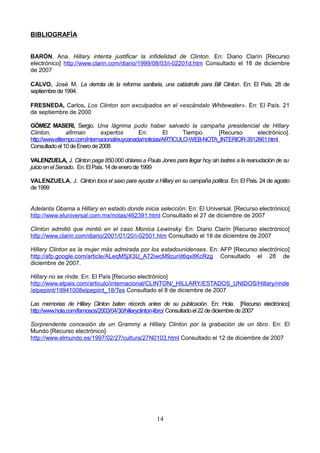 BIBLIOGRAFÍA
BARÓN, Ana. Hillary intenta justificar la infidelidad de Clinton. En: Diario Clarín [Recurso
electrónico] http://www.clarin.com/diario/1999/08/03/i-02201d.htm Consultado el 18 de diciembre
de 2007
CALVO, José M. La derrota de la reforma sanitaria, una catástrofe para Bill Clinton. En: El País. 28 de
septiembrede1994.
FRESNEDA, Carlos. Los Clinton son exculpados en el «escándalo Whitewater». En: El País. 21
de septiembre de 2000
GÓMEZ MASERI, Sergio. Una lágrima pudo haber salvado la campaña presidencial de Hillary
Clinton, afirman expertos En: El Tiempo. [Recurso electrónico].
http://www.eltiempo.com/internacional/euycanada/noticias/ARTICULO-WEB-NOTA_INTERIOR-3912661.html
Consultadoel10deEnerode2008
VALENZUELA, J. Clinton paga 850.000 dólares a Paula Jones para llegar hoy sin lastres a la reanudación de su
juicioenelSenado. En:El País.14deenerode1999
VALENZUELA, J. Clinton toca el saxo para ayudar a Hillary en su campaña política. En: El País. 24 de agosto
de1999
Adelanta Obama a Hillary en estado donde inicia selección. En: El Universal. [Recurso electrónico]
http://www.eluniversal.com.mx/notas/462391.html Consultado el 27 de diciembre de 2007
Clinton admitió que mintió en el caso Monica Lewinsky. En: Diario Clarín [Recurso electrónico]
http://www.clarin.com/diario/2001/01/20/i-02501.htm Consultado el 18 de diciembre de 2007
Hillary Clinton es la mujer más admirada por los estadounidenses. En: AFP [Recurso electrónico]
http://afp.google.com/article/ALeqM5jX3U_A72iwcM9zuriit6qx8KcRzg Consultado el 28 de
diciembre de 2007.
Hillary no se rinde. En: El País [Recurso electrónico]
http://www.elpais.com/articulo/internacional/CLINTON/_HILLARY/ESTADOS_UNIDOS/Hillary/rinde
/elpepiint/19941008elpepiint_18/Tes Consultado el 8 de diciembre de 2007
Las memorias de Hillary Clinton baten récords antes de su publicación. En: Hola. [Recurso electrónico]
http://www.hola.com/famosos/2003/04/30/hillaryclinton-libro/ Consultadoel 22dediciembrede2007
Sorprendente concesión de un Grammy a Hillary Clinton por la grabación de un libro. En: El
Mundo [Recurso electrónico]
http://www.elmundo.es/1997/02/27/cultura/27N0103.html Consultado el 12 de diciembre de 2007
14
 