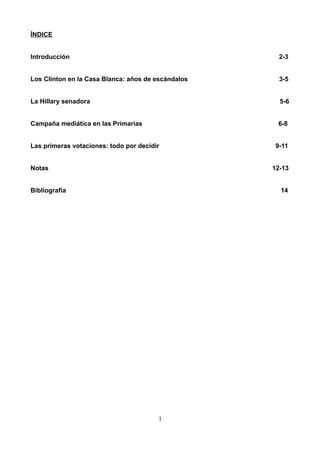 ÍNDICE
Introducción 2-3
Los Clinton en la Casa Blanca: años de escándalos 3-5
La Hillary senadora 5-6
Campaña mediática en las Primarias 6-8
Las primeras votaciones: todo por decidir 9-11
Notas 12-13
Bibliografía 14
1
 