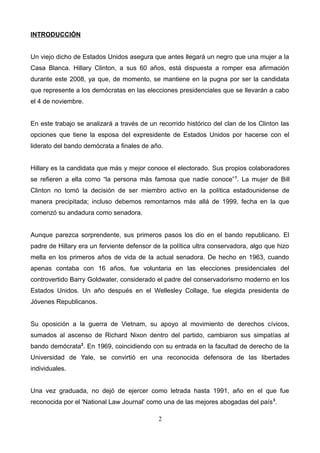 INTRODUCCIÓN
Un viejo dicho de Estados Unidos asegura que antes llegará un negro que una mujer a la
Casa Blanca. Hillary Clinton, a sus 60 años, está dispuesta a romper esa afirmación
durante este 2008, ya que, de momento, se mantiene en la pugna por ser la candidata
que represente a los demócratas en las elecciones presidenciales que se llevarán a cabo
el 4 de noviembre.
En este trabajo se analizará a través de un recorrido histórico del clan de los Clinton las
opciones que tiene la esposa del expresidente de Estados Unidos por hacerse con el
liderato del bando demócrata a finales de año.
Hillary es la candidata que más y mejor conoce el electorado. Sus propios colaboradores
se refieren a ella como “la persona más famosa que nadie conoce”1
. La mujer de Bill
Clinton no tomó la decisión de ser miembro activo en la política estadounidense de
manera precipitada; incluso debemos remontarnos más allá de 1999, fecha en la que
comenzó su andadura como senadora.
Aunque parezca sorprendente, sus primeros pasos los dio en el bando republicano. El
padre de Hillary era un ferviente defensor de la política ultra conservadora, algo que hizo
mella en los primeros años de vida de la actual senadora. De hecho en 1963, cuando
apenas contaba con 16 años, fue voluntaria en las elecciones presidenciales del
controvertido Barry Goldwater, considerado el padre del conservadorismo moderno en los
Estados Unidos. Un año después en el Wellesley Collage, fue elegida presidenta de
Jóvenes Republicanos.
Su oposición a la guerra de Vietnam, su apoyo al movimiento de derechos cívicos,
sumados al ascenso de Richard Nixon dentro del partido, cambiaron sus simpatías al
bando demócrata2
. En 1969, coincidiendo con su entrada en la facultad de derecho de la
Universidad de Yale, se convirtió en una reconocida defensora de las libertades
individuales.
Una vez graduada, no dejó de ejercer como letrada hasta 1991, año en el que fue
reconocida por el 'National Law Journal' como una de las mejores abogadas del país3
.
2
 