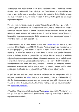 Sin embargo, estos escándalos de índole política no afectaron tanto a los Clinton como lo
hicieron los de índole sexual. Dos nombres propios: Paula Jones y Mónica Lewinsky. Dos
mujeres que no sólo hicieron tambalear el asiento del presidente de los Estados Unidos,
sino que cambiaron la imagen fuerte y decida de Hillary Clinton por la de una mujer
engañada e impotente.
Debemos remontarnos de nuevo a la época en la que el ex presidente era gobernador de
Arkansas, para encontrarnos con el caso de Paula Jones, una ex funcionara que acusó a
Bill Clinton de acoso sexual. El líder de los demócratas fue llamado a declarar en 1998,
pero se archivó la denuncia por falta de pruebas. Aun así, se vertieron ríos de tinta sobre
los posibles escarceos amorosos de Clinton con Jones y otras mujeres, que parecían ir
minando el matrimonio de la Casa Blanca.
Este escándalo volvería a salir a la luz apenas unos meses después. Durante el caso
Lewinsky, Clinton llegó a pagar 850.000 dólares a Paula Jones para que no declarara en
su juicio por perjurio y obstrucción a la justicia, al mentir sobre su relación con Mónica
Lewinsky. El escándalo de la que es, hasta ahora, la becaria más famosa del mundo
estuvo a punto de costarle la destitución a Bill Clinton. También hizo que la población
estadounidense se viera conmocionada por este asunto, que chocó con su tradición moral
y su ‘puritanismo’ sexual. La sociedad norteamericana vio a través de televisión cómo se
citaban términos tales como ‘sexo oral’, ‘adulterio’,… palabras que hasta ese momento
eran tabúes. Día tras día y durante más de un año, la noticia ocupó los titulares de los
periódicos y abrió telediarios, no sólo de Estados Unidos sino de todo el mundo.
Lo peor de todo para Bill Clinton no era la intromisión en su vida privada, sino su
condición de farsante por negar5
durante el juicio su relación con Mónica Lewinsky. Por
ello, fue juzgado nuevamente, esta vez, por perjurio, del que salió indemne ya que el
Senado lo eximió de cualquier delito. Finalmente y obligado por las circunstancias tuvo
que reconocer su infidelidad.
¿Y qué hizo Hillary durante todo ese tiempo? Pues apoyar a su marido. Afirmó una y otra
vez que todo era una ‘conspiración de la extrema derecha’ y permaneció al lado de su
esposo en todo momento.
4
 