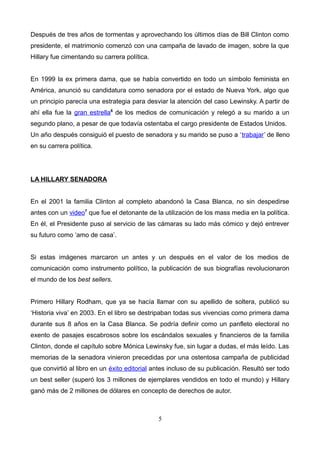 Después de tres años de tormentas y aprovechando los últimos días de Bill Clinton como
presidente, el matrimonio comenzó con una campaña de lavado de imagen, sobre la que
Hillary fue cimentando su carrera política.
En 1999 la ex primera dama, que se había convertido en todo un símbolo feminista en
América, anunció su candidatura como senadora por el estado de Nueva York, algo que
un principio parecía una estrategia para desviar la atención del caso Lewinsky. A partir de
ahí ella fue la gran estrella6
de los medios de comunicación y relegó a su marido a un
segundo plano, a pesar de que todavía ostentaba el cargo presidente de Estados Unidos.
Un año después consiguió el puesto de senadora y su marido se puso a ‘trabajar’ de lleno
en su carrera política.
LA HILLARY SENADORA
En el 2001 la familia Clinton al completo abandonó la Casa Blanca, no sin despedirse
antes con un video7
que fue el detonante de la utilización de los mass media en la política.
En él, el Presidente puso al servicio de las cámaras su lado más cómico y dejó entrever
su futuro como ‘amo de casa’.
Si estas imágenes marcaron un antes y un después en el valor de los medios de
comunicación como instrumento político, la publicación de sus biografías revolucionaron
el mundo de los best sellers.
Primero Hillary Rodham, que ya se hacía llamar con su apellido de soltera, publicó su
‘Historia viva’ en 2003. En el libro se destripaban todas sus vivencias como primera dama
durante sus 8 años en la Casa Blanca. Se podría definir como un panfleto electoral no
exento de pasajes escabrosos sobre los escándalos sexuales y financieros de la familia
Clinton, donde el capítulo sobre Mónica Lewinsky fue, sin lugar a dudas, el más leído. Las
memorias de la senadora vinieron precedidas por una ostentosa campaña de publicidad
que convirtió al libro en un éxito editorial antes incluso de su publicación. Resultó ser todo
un best seller (superó los 3 millones de ejemplares vendidos en todo el mundo) y Hillary
ganó más de 2 millones de dólares en concepto de derechos de autor.
5
 