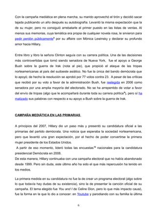 Con la campaña mediática en plena marcha, su marido aprovechó el tirón y decidió sacar
tajada publicando un año después su autobiografía. Levantó la misma expectación que la
de su mujer, pero no consiguió arrebatarle el primer puesto en las listas de ventas. Al
menos sus memorias, cuya temática era propia de cualquier novela rosa, le sirvieron para
pedir perdón públicamente8
por su affaire con Mónica Lewinsky y declarar su profundo
amor hacia Hillary.
Entre libro y libro la señora Clinton seguía con su carrera política. Una de las decisiones
más controvertidas que tomó siendo senadora de Nueva York, fue el apoyo a George
Bush sobre la guerra de Irak (nota al pie), que propició el ataque de las tropas
norteamericanas al país del sudoeste asiático. No fue la única del bando demócrata que
lo apoyó; de hecho la resolución se aprobó por 77 votos contra 23. A pesar de las críticas
que recibió por su voto a favor de la administración Bush, fue reelegida en 2006 como
senadora por una amplia mayoría del electorado. No se ha arrepentido de votar a favor
del envío de tropas (algo que le acompañará durante toda su carrera política9
), pero sí ha
matizado sus palabras con respecto a su apoyo a Bush sobre la guerra de Irak.
CAMPAÑA MEDIÁTICA EN LAS PRIMARIAS
A principios del 2007, Hillary dio un paso más y presentó su candidatura oficial a las
primarias del partido demócrata. Una noticia que esperaba la sociedad norteamericana,
pero que levantó una gran expectación, por el hecho de poder convertirse la primera
mujer presidente de los Estados Unidos.
A partir de eso momento, lideró todas las encuestas10
nacionales para la candidatura
presidencial Demócrata en 2008.
De esta manera, Hillary continuaba con una campaña electoral que no había abandonado
desde 1999. Pero sin duda, este último año ha sido el que más repercusión ha tenido en
los medios.
La primera medida en su candidatura no fue la de crear un programa electoral (algo sobre
lo que todavía hay dudas de su existencia), sino la de presentar la canción oficial de su
campaña. El tema elegido fue You and I de Celine Dion, pero lo que más impacto causó,
fue la forma en la que lo dio a conocer: en Youtube y parodiando con su familia la última
6
 