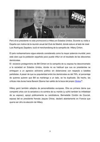 Pero el ex presidente no sólo promocionó a Hillary en Estados Unidos. Durante su visita a
España con motivo de la reunión anual del Club de Madrid, donde estuvo al lado de José
Luis Rodríguez Zapatero, lució el merchandising de la campaña de Hillary Cinton.
El país norteamericano sigue estando considerado como la mayor potencia mundial, pero
está claro que la población española poco puede influir en el resultado de las elecciones
demócratas.
El excesivo protagonismo de Bill Clinton en la campaña de su esposa ha desconcertado
a la sociedad en Estados Unidos, donde no es habitual que sus ex presidentes se
entreguen a un agresivo activismo político sin distanciarse con respecto a batallas
partidistas. A pesar de que su popularidad entre los demócratas es del 79%, el porcentaje
de quienes quieren que Bill se mantenga a un lado, se ha duplicado. De hecho, las
críticas más duras hacia Barack Obama han salido de la boca del propio Clinton11
.
Hillary ganó también adeptos de personalidades europeas. Otra ex primera dama que
compartió años con la senadora a la sombra de su marido (y sufrió también la infidelidad
de su esposo), apoyó públicamente su candidatura. Bernadette Cordón de Courcel,
esposa del ex presidente francés Jaques Chirac, declaró abiertamente en Francia que
quería ser útil a la elección de Hillary.
8
 