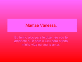 Mamãe Vanessa,  Eu tenho algo para te dizer: eu vou te amar até eu ir para o Céu para a toda minha vida eu vou te amar. 