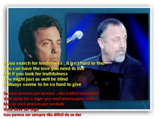 If you search for tenderness , it isn't hard to find You can have the love you need to live But if you look for truthfulness You might just as well be blind It always seems to be so hard to give Se você procura por ternura , não é dificil encontrar Você pode ter o amor que você precisa para viver Mas se você procura por verdade Você deve ser cego Isso parece ser sempre tão dificil de se dar 