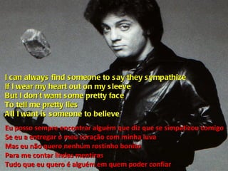 I can always find someone to say they sympathize If I wear my heart out on my sleeve But I don't want some pretty face To tell me pretty lies All I want is someone to believe Eu posso sempre encontrar alguém que diz que se simpatizou comigo Se eu a entregar o meu coração com minha luva Mas eu não quero nenhum rostinho bonito Para me contar lindas mentiras Tudo que eu quero é alguém em quem poder confiar 