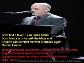 I can find a lover, I can find a friend I can have security until the bitter end Anyone can comfort me with promises again I know, I know… Eu posso encontrar uma amante , eu posso encontrar uma amiga Eu posso ter segurança até ter um final cruel Qualquer uma pode me animar com promessas de novo Eu sei, eu sei... 