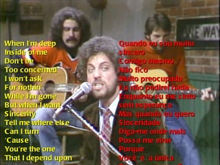 When I'm deep Inside of me Don't be Too concerned I won't ask For nothin' While I'm gone But when I want Sincerity Tell me where else Can I turn ‘ Cause You're the one That I depend upon Quando eu sou muito sincero Comigo mesmo Não fico Muito preocupado Eu não pedirei nada Enquanto eu me sinto sem esperança Mas quando eu quero Sinceridade Diga-me onde mais Posso me virar Porque Você  é  a única Em quem eu confio 