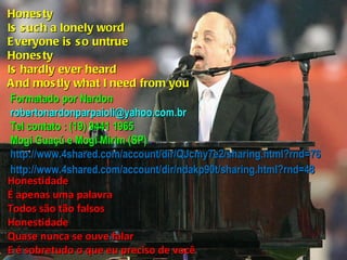 Honesty Is such a lonely word Everyone is so untrue Honesty Is hardly ever heard And mostly what I need from you Honestidade É apenas uma palavra Todos são tão falsos Honestidade Quase nunca se ouve falar E é sobretudo o que eu preciso de você Formatado por Nardon [email_address] Tel contato : (19) 9441 1965 Mogi Guaçú e Mogi Mirim (SP) http://www.4shared.com/account/dir/QJcmy7e2/sharing.html?rnd=76 http://www.4shared.com/account/dir/ndakp90t/sharing.html?rnd=48 