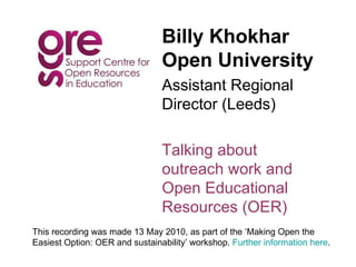 Billy Khokhar Open University Assistant Regional Director (Leeds) Talking about outreach work and Open Educational Resources (OER) This recording was made 13 May 2010, as part of the ‘Making Open the  Easiest Option: OER and sustainability’ workshop.  Further information here . 