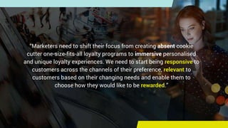 “Marketers need to shift their focus from creating absent cookie
cutter one-size-fits-all loyalty programs to immersive pe...
