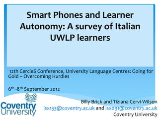 Smart Phones and Learner
     Autonomy: A survey of Italian
           UWLP learners


12th CercleS Conference, University Language Centres: Going for
Gold – Overcoming Hurdles

6th -8th September 2012

                              Billy Brick and Tiziana Cervi-Wilson
               lsx133@coventry.ac.uk and lsx091@coventry.ac.uk
                                              Coventry University
 