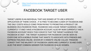 FACEBOOK TARGET USER
TARGET USERS IS AN INDIVIDUAL THAT HAS SIGNED UP TO USE A SPECIFIC
APPLICATION OF THERE CHOICE , IT IS FREE TO BECOME A USER OF FACEBOOK AND
THE ONLY COSTS WOULD COME FROM PAYING TO PROMOTING A PRODUCT OR
BUSINESS ON A FACEBOOK PAGE. FACEBOOK HAS A HUGE TARGET AUDIENCE, I AM
CURRENTLY 17 AND I HAVE A FACEBOOK ACCOUNT, ALSO MY MUM CURRENTLY HAS A
FACEBOOK ACCOUNT WHICH THIS CONVEYS THAT THE TARGET AUDIENCE FOR
FACEBOOK IS VAST . THE TARGET AUDIENCE FOR FACEBOOK CAN BE SEEN AS
EVERYONE WITH A MOBILE PHONE THAT WANTS TO ASSOCIATE WITH FRIENDS AND
EXPRESS FEELINGS ONLINE, SHOWN BY A WEBSITE ONLINE CALLED PINGDOM
CONVEY THAT THE MAJORITY OF FACEBOOK USERS ARE CURRENTLY 35 AND OVER,
ALSO THE MOST COMMON GENDER FOR FACEBOOK IS ALSO WOMEN,
https://yourbusiness.azcentral.com/target-market-facebook-
16289.html
 
