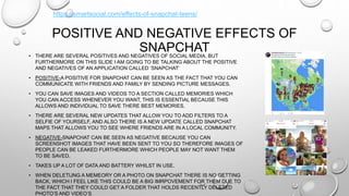 POSITIVE AND NEGATIVE EFFECTS OF
SNAPCHAT• THERE ARE SEVERAL POSITIVES AND NEGATIVES OF SOCIAL MEDIA, BUT
FURTHERMORE ON THIS SLIDE I AM GOING TO BE TALKING ABOUT THE POSITIVE
AND NEGATIVES OF AN APPLICATION CALLED ‘SNAPCHAT’
• POSITIVE-A POSITIVE FOR SNAPCHAT CAN BE SEEN AS THE FACT THAT YOU CAN
COMMUNICATE WITH FRIENDS AND FAMILY BY SENDING PICTURE MESSAGES.
• YOU CAN SAVE IMAGES AND VIDEOS TO A SECTION CALLED MEMORIES WHICH
YOU CAN ACCESS WHENEVER YOU WANT, THIS IS ESSENTIAL BECAUSE THIS
ALLOWS AND INDIVIDUAL TO SAVE THERE BEST MEMORIES.
• THERE ARE SEVERAL NEW UPDATES THAT ALLOW YOU TO ADD FILTERS TO A
SELFIE OF YOURSELF, AND ALSO THERE IS A NEW UPDATE CALLED SNAPCHAT
MAPS THAT ALLOWS YOU TO SEE WHERE FRIENDS ARE IN A LOCAL COMMUNITY.
• NEGATIVE-SNAPCHAT CAN BE SEEN AS NEGATIVE BECAUSE YOU CAN
SCREENSHOT IMAGES THAT HAVE BEEN SENT TO YOU SO THEREFORE IMAGES OF
PEOPLE CAN BE LEAKED FURTHERMORE WHICH PEOPLE MAY NOT WANT THEM
TO BE SAVED.
• TAKES UP A LOT OF DATA AND BATTERY WHILST IN USE.
• WHEN DELETIJNG A MEMEORY OR A PHOTO ON SNAPCHAT THERE IS NO GETTING
BACK, WHICH I FEEL LIKE THIS COULD BE A BIG IMRPOVEMENT FOR THEM DUE TO
THE FACT THAT THEY COULD GET A FOLDER THAT HOLDS RECENTLY DELETED
PHOTO’S AND VIDEO’S
https://smartsocial.com/effects-of-snapchat-teens/
 