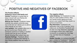 POSITIVE AND NEGATIVES OF FACEBOOK
The Positive Effects
Keeping in touch with family and
friends- Facebook is a great way to
keep in touch with your family and
friends that live far away.
Making new friends- Facebook makes
meeting new people extremely easy,
due to the fact as it allows you to add as
many friends as you want.
new updates- new updates allow you to
go live to all of your friends which
someone could be on holiday in another
country and can go live to all their
friends showing them where they are.
Express feelings- Facebook allows
individuals to express their feelings to
their friends weather they are happy or
sad.
The negative effects
cyber-bullying- On Facebook it is very
easy for cyber bullies to thrive. They
can harass and/or gang up on one
person even easier than they could in a
school environment.
Big distraction- Facebook is an
application that is full of memes, funny
videos ect, so therefore Facebook can
be seen as a big distraction especially
to teenagers where they might have
homework to complete ect, and they
may use their time on Facebook
instead.
Stalker friendly- is a scheme that ahs
been created by Facebook to teach girls
and maybe some boys to not accept
https://smartsocial.com/effects-of-snapchat-teens/
 