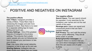 POSITIVE AND NEGATIVES ON INSTAGRAM
The positive effects
Edit / Filters: Instagram provides a
variety of filters. These filters help in
enhancing the images and add more
character to them. Now there is no need
for a separate editing App for basic
editing and touch ups.
Privacy Settings : One of the greatest
features of Instagram is its privacy
settings. This ensures that outside
users--people who are not following you
have to request your permission to see
your photos.
Free: Like many other social networks,
Instagram is free to sign up for and use.
Sharing Options: Instagram lets you
share photos and videos that you create
The negative effects
Search Users: The user search should
be upgraded. It only searches for the
Instagram user names and not the real
names of the users.
Revenge porn- Users can repost and
uncensored photo’s that can harm
peoples feelings.
Edit Privacy: You can’t edit the privacy
of each photo differently. They are all
either public or private.
Bullying/harmful messages- on
instagram there is a section that you
can send direct messages to friends, I
think this can cause a lot of cyber
bullying.
https://www.quora.com/What-are-the-positives-and-
negatives-of-Instagram
 