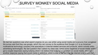 SURVEY MONKEY SOCIAL MEDIA
My last two questions was what search engines do you use whilst using social media and everyone that completed
the survey said that they use google, which this can convey to the audience that Google LLC is an American
multinational technology company that specializes in Internet-related services and products, which include online
advertising technologies. My last question that I asked my class was ‘name some negatives of social media’ and I
got a couple responses saying bullying which I do believe that bullying is a problem on social media, also I got
another response saying that social media is addictive, which is due to the fact that the internet is so broard that
 