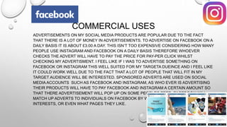 COMMERCIAL USES
ADVERTISEMENTS ON MY SOCIAL MEDIA PRODUCTS ARE POPULAR DUE TO THE FACT
THAT THERE IS A LOT OF MONEY IN ADVERTISEMENTS. TO ADVERTISE ON FACEBOOK ON A
DAILY BASIS IT IS ABOUT £3.00 A DAY. THIS ISN’T TOO EXPENSIVE CONSIDERING HOW MANY
PEOPLE USE INSTAGRAM AND FACEBOOK ON A DAILY BASIS THEREFORE WHOEVER
CHECKS THE ADVERT WILL HAVE TO PAY THE PRICE FOR PAY-PER CLICK WHILST
CHECKING MY ADVERTISMENT. I FEEL LIKE IF I WAS TO ADVERTISE SOMETHING ON
FACEBOOK OR INSTAGRAM THIS WELL SUITED FOR MY TARGETA DUEINCE AND I FEEL LIKE
IT COULD WORK WELL DUE TO THE FACT THAT A LOT OF PEOPLE THAT WILL FIT IN MY
TARGET AUDIENCE WILL BE INTERESTED. SPONSORED ADVERTS ARE USED ON SOCIAL
MEDIA ACCOUNTS SUCH AS FACEBOOK AND INSTAGRAM, AS WHO EVER IS ADVERTISING
THEIR PRODUCTS WILL HAVE TO PAY FACEBOOK AND INSTAGRAM A CERTAIN AMOUNT SO
THAT THERE ADVERTISEMENT WILL POP UP ON SOME PEOPLES FEED. FACEBOOK WILL
MATCH UP ADVERTS TO INDIVIDUALS ON FACEBOOK BY WHAT THE INDIVIDUALS
INTERESTS, OR EVEN WHAT PAGES THEY LIKE.
 