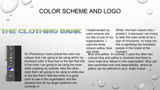 COLOR SCHEME AND LOGO
I implemented my
color scheme into
my title of one of my
organisations. I
used the three
colours yellow, blue
and white
White- the main reason why I
picked it is because I am trying
to refer the color white to be a
sign of innocence, no hope ect,
this is signifying the homeless
people in the hostel at the
moment,
Blue and yellow- In contrast, I used the other two
colours blue and yellow to illustrate that there is
more hope than failure in this organisation. Blue can
also symbolise trust and dependability, where as
yellow can be referred to as a bright colour
On Photoshop I have picked the main two
colours that I am going to be using which my
dominant color is blue due to the fact that this
is the color I am going to be using the most
while creating my website. Also the other
color that I am going to be using is white due
to the fact that in feel like white is a good
color to use in the organisation and the
situation that all my target audience are
currently in.
 